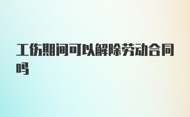 工伤期间可以解除劳动合同吗