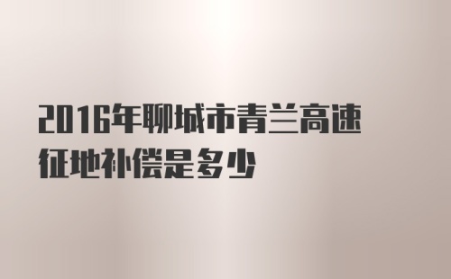 2016年聊城市青兰高速征地补偿是多少