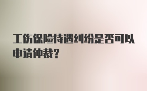 工伤保险待遇纠纷是否可以申请仲裁？