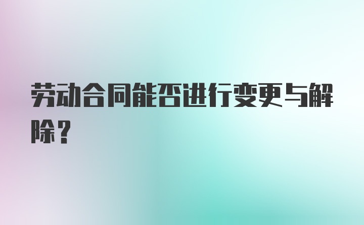 劳动合同能否进行变更与解除？