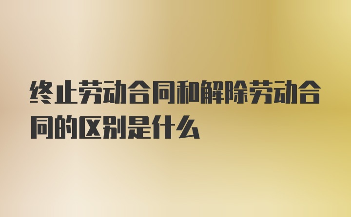 终止劳动合同和解除劳动合同的区别是什么