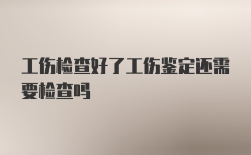 工伤检查好了工伤鉴定还需要检查吗