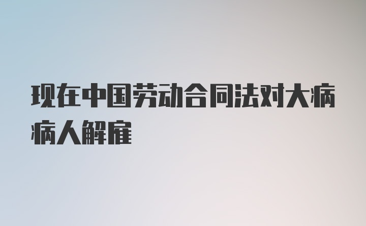 现在中国劳动合同法对大病病人解雇