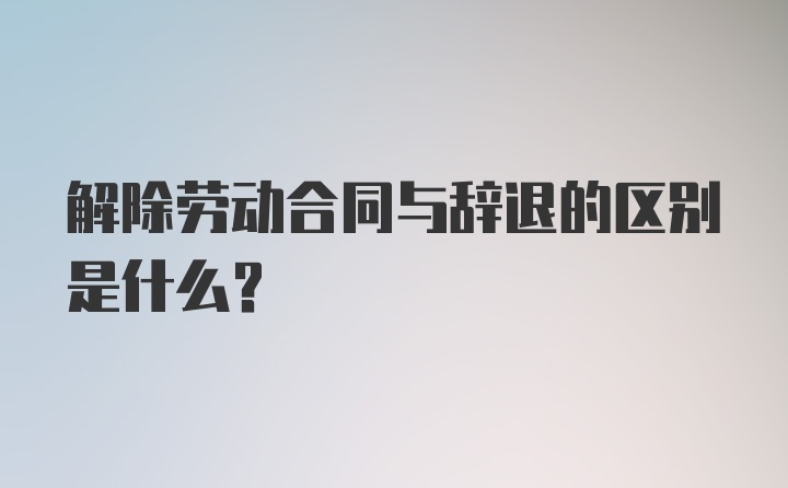 解除劳动合同与辞退的区别是什么?