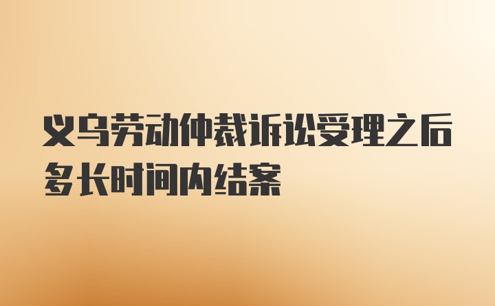 义乌劳动仲裁诉讼受理之后多长时间内结案