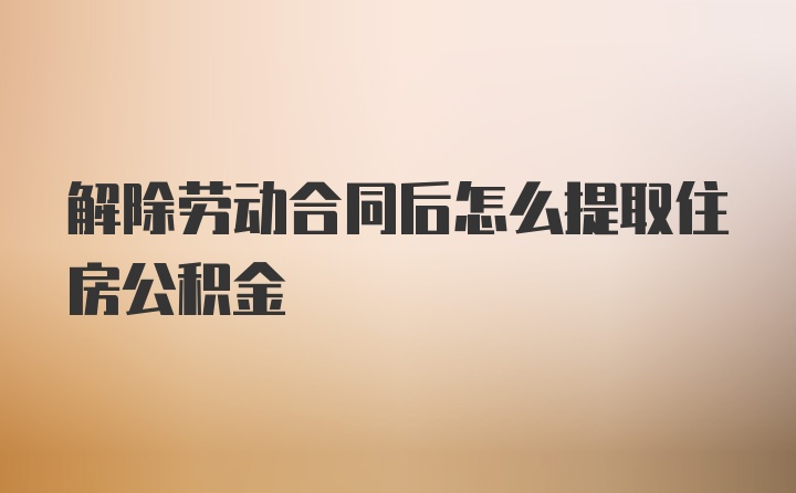 解除劳动合同后怎么提取住房公积金