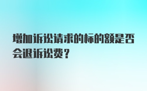 增加诉讼请求的标的额是否会退诉讼费？