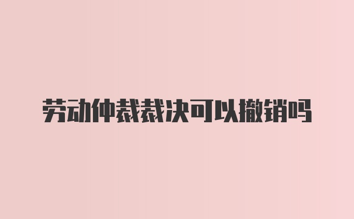 劳动仲裁裁决可以撤销吗