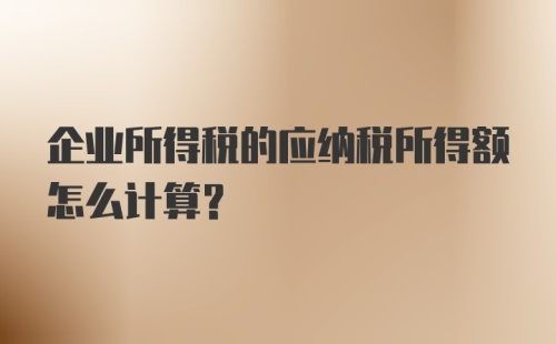 企业所得税的应纳税所得额怎么计算？