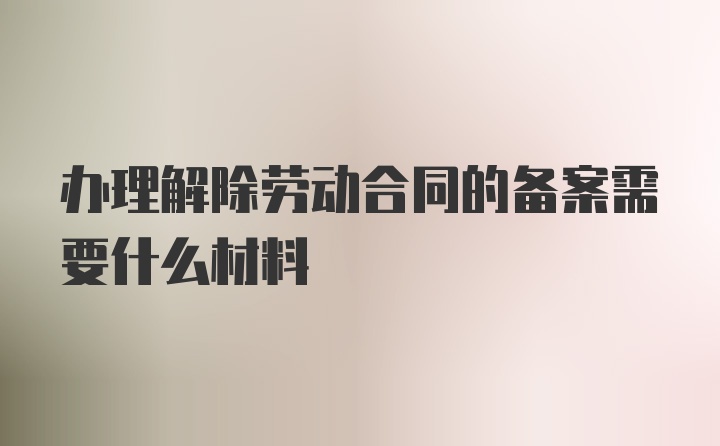 办理解除劳动合同的备案需要什么材料