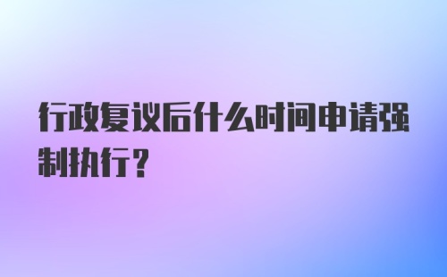 行政复议后什么时间申请强制执行？