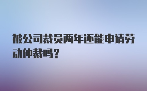 被公司裁员两年还能申请劳动仲裁吗？