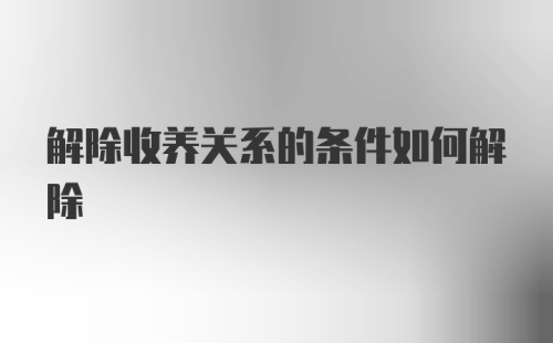 解除收养关系的条件如何解除