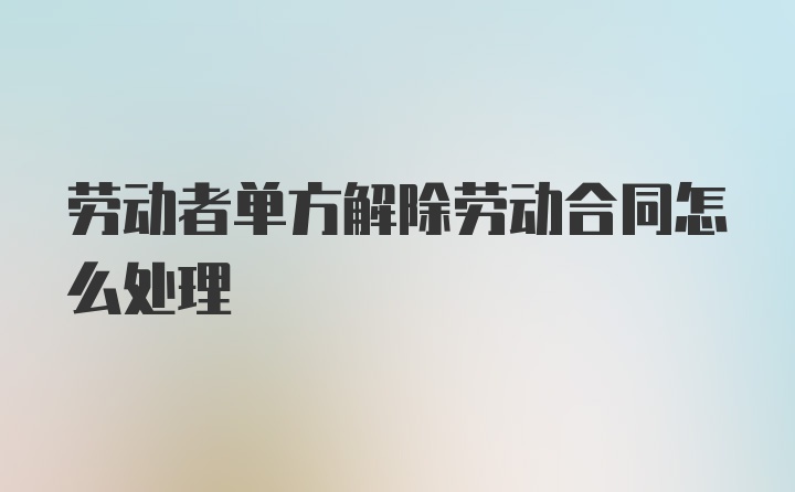 劳动者单方解除劳动合同怎么处理