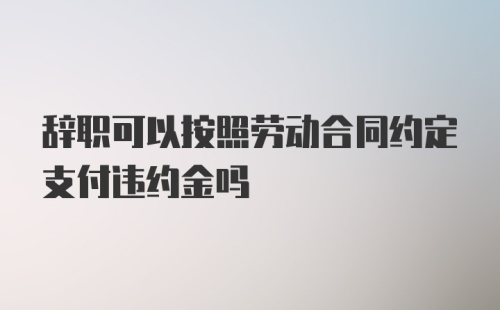 辞职可以按照劳动合同约定支付违约金吗