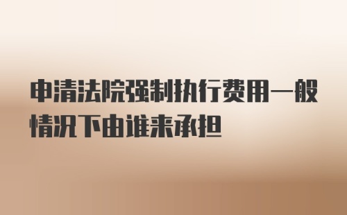 申清法院强制执行费用一般情况下由谁来承担