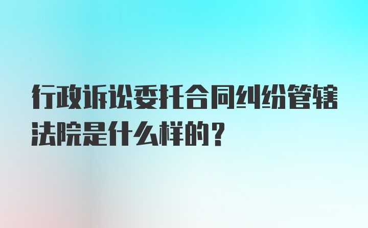 行政诉讼委托合同纠纷管辖法院是什么样的？