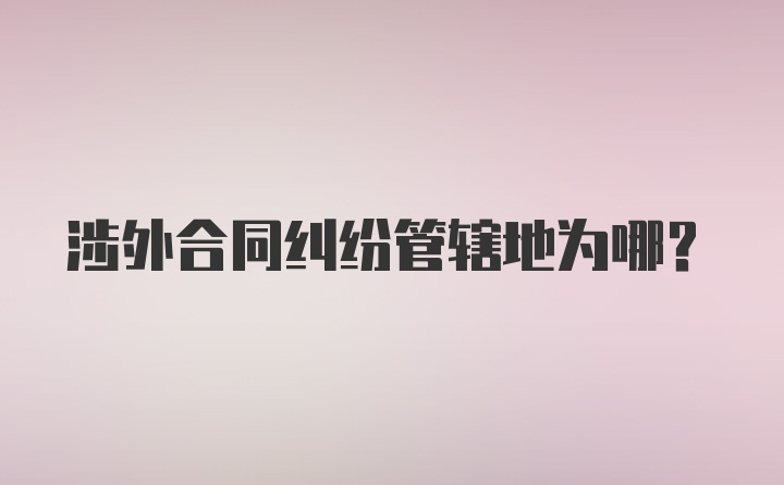 涉外合同纠纷管辖地为哪？