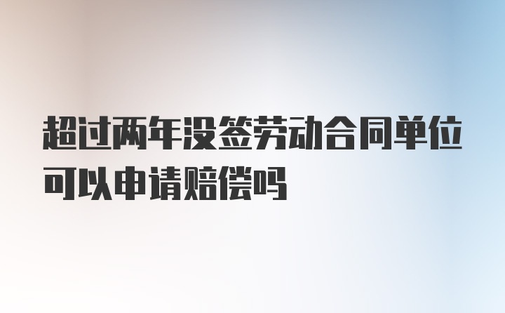 超过两年没签劳动合同单位可以申请赔偿吗