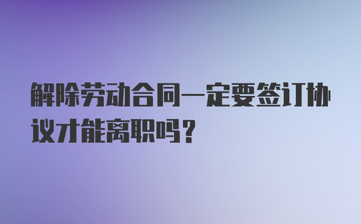 解除劳动合同一定要签订协议才能离职吗？