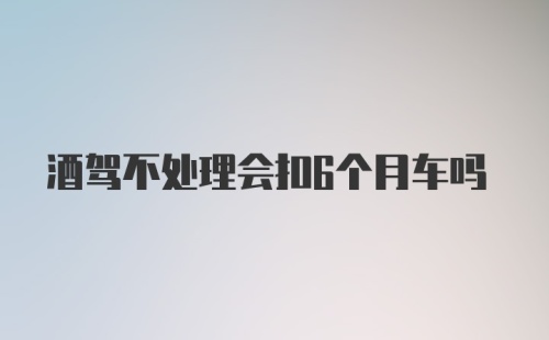 酒驾不处理会扣6个月车吗