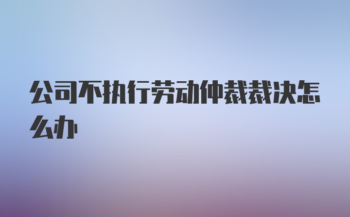 公司不执行劳动仲裁裁决怎么办