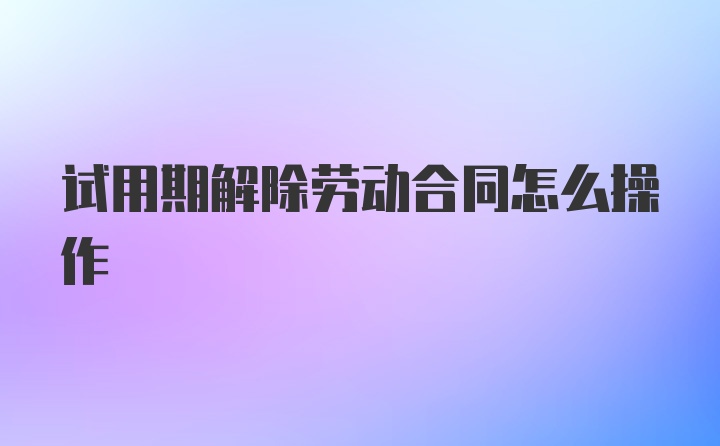 试用期解除劳动合同怎么操作