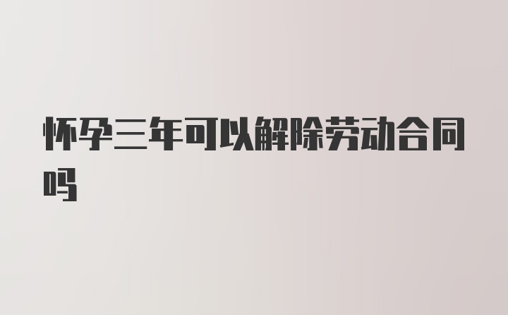 怀孕三年可以解除劳动合同吗