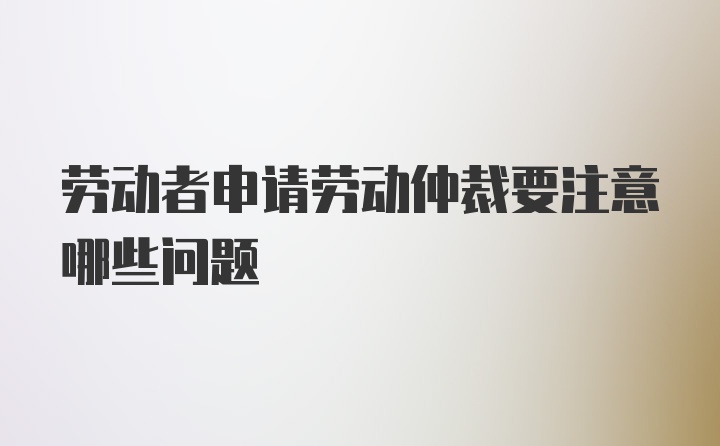 劳动者申请劳动仲裁要注意哪些问题