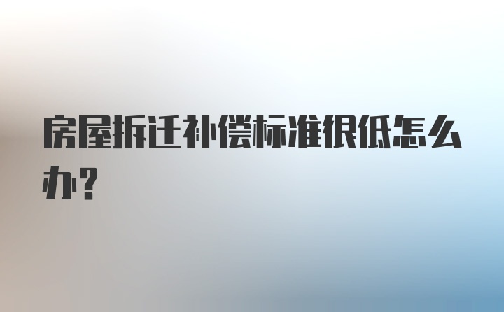 房屋拆迁补偿标准很低怎么办？