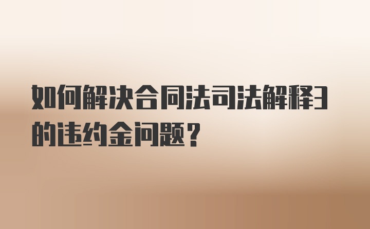 如何解决合同法司法解释3的违约金问题？