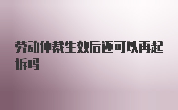 劳动仲裁生效后还可以再起诉吗