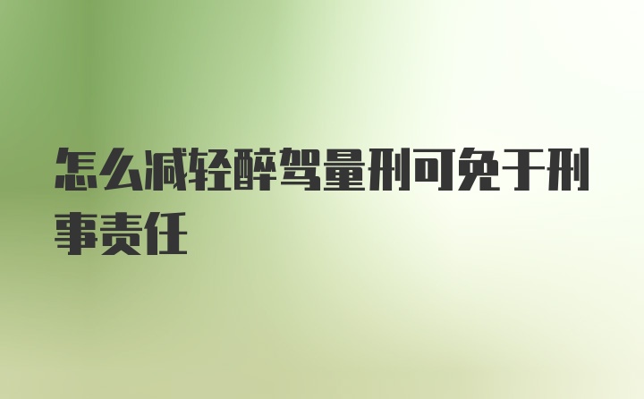 怎么减轻醉驾量刑可免于刑事责任