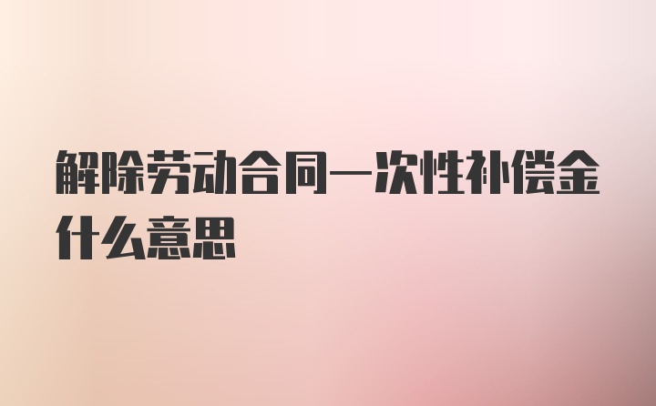 解除劳动合同一次性补偿金什么意思