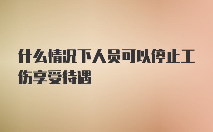 什么情况下人员可以停止工伤享受待遇