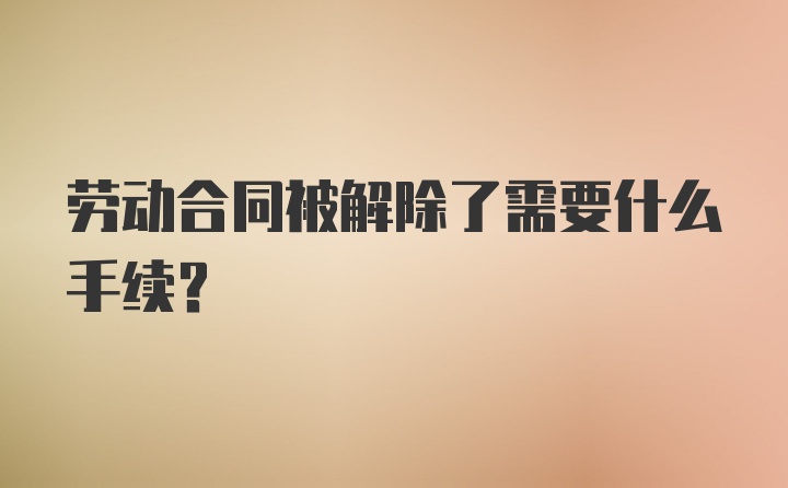 劳动合同被解除了需要什么手续?