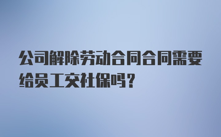 公司解除劳动合同合同需要给员工交社保吗？