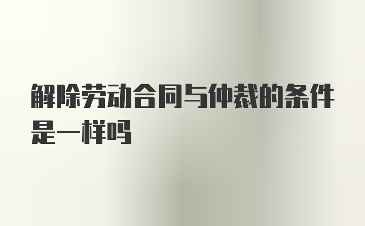 解除劳动合同与仲裁的条件是一样吗