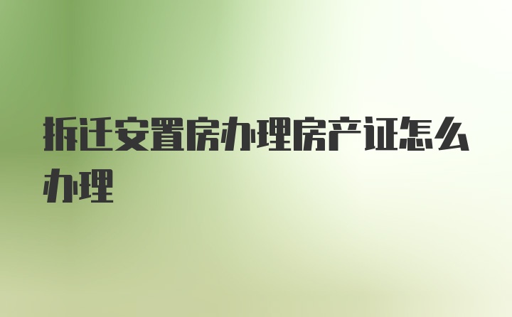 拆迁安置房办理房产证怎么办理