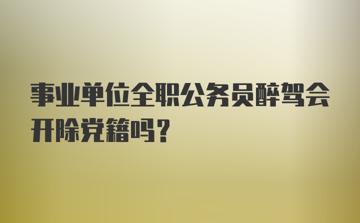 事业单位全职公务员醉驾会开除党籍吗？