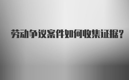 劳动争议案件如何收集证据？