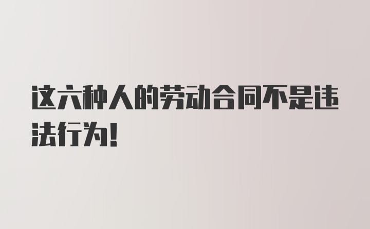 这六种人的劳动合同不是违法行为！