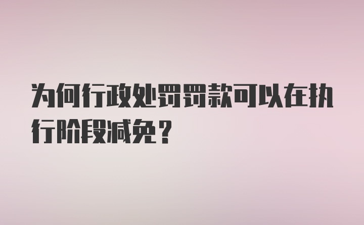 为何行政处罚罚款可以在执行阶段减免？