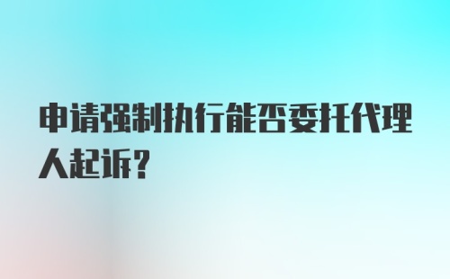 申请强制执行能否委托代理人起诉？