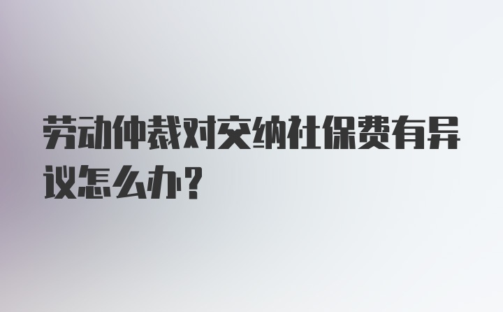 劳动仲裁对交纳社保费有异议怎么办?