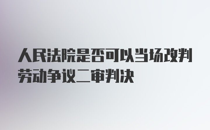 人民法院是否可以当场改判劳动争议二审判决