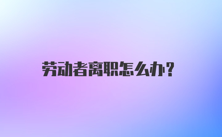 劳动者离职怎么办？