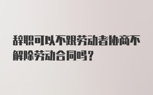 辞职可以不跟劳动者协商不解除劳动合同吗？