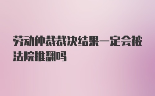 劳动仲裁裁决结果一定会被法院推翻吗