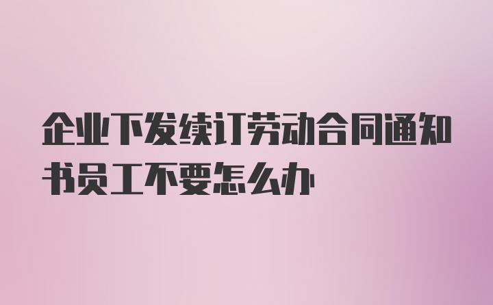 企业下发续订劳动合同通知书员工不要怎么办